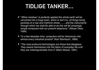 TIDLIGE TANKER…
• "When wireless* is perfectly applied the whole earth will be
converted into a huge brain, which in fact it is, all things being
particles of a real and rhythmic whole.........and the instruments
through which we shall be able to do this will be amazingly
simple compared with our present telephone." (Nikola Tesla,
1926)
• "In a few decades time, computers will be interwoven into
almost every industrial product" (Karl Steinbuch, 1966)
• “The most profound technologies are those that disappear.
They weave themselves into the fabric of everyday life until
they are indistinguishable from it” (Mark Weiser, 1991)
 
