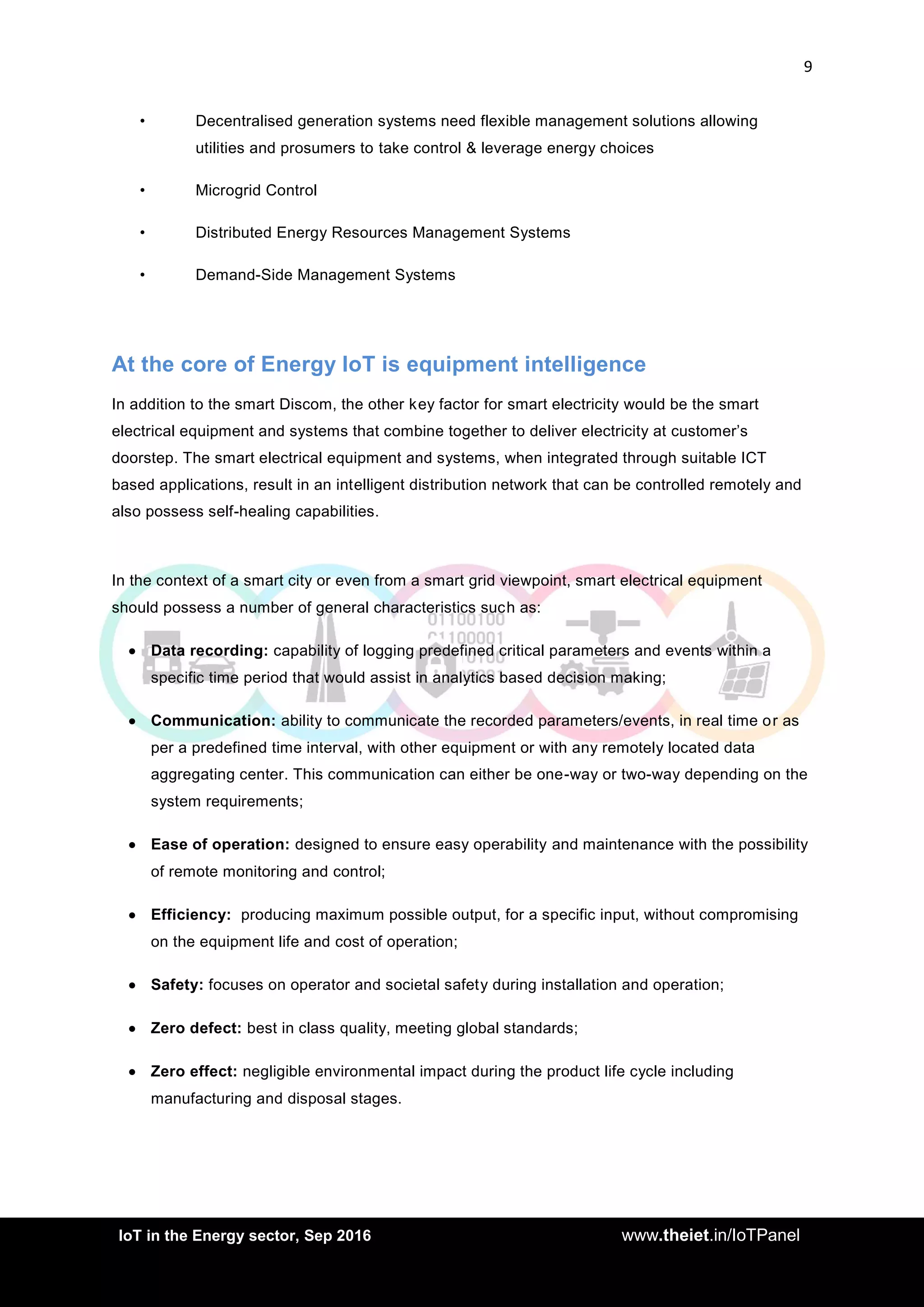 9
<AddIoT in the Energy sector, Sep 2016 www.theiet.in/IoTPanel
• Decentralised generation systems need flexible management solutions allowing
utilities and prosumers to take control & leverage energy choices
• Microgrid Control
• Distributed Energy Resources Management Systems
• Demand-Side Management Systems
At the core of Energy IoT is equipment intelligence
In addition to the smart Discom, the other key factor for smart electricity would be the smart
electrical equipment and systems that combine together to deliver electricity at customer’s
doorstep. The smart electrical equipment and systems, when integrated through suitable ICT
based applications, result in an intelligent distribution network that can be controlled remotely and
also possess self-healing capabilities.
In the context of a smart city or even from a smart grid viewpoint, smart electrical equipment
should possess a number of general characteristics such as:
 Data recording: capability of logging predefined critical parameters and events within a
specific time period that would assist in analytics based decision making;
 Communication: ability to communicate the recorded parameters/events, in real time or as
per a predefined time interval, with other equipment or with any remotely located data
aggregating center. This communication can either be one-way or two-way depending on the
system requirements;
 Ease of operation: designed to ensure easy operability and maintenance with the possibility
of remote monitoring and control;
 Efficiency: producing maximum possible output, for a specific input, without compromising
on the equipment life and cost of operation;
 Safety: focuses on operator and societal safety during installation and operation;
 Zero defect: best in class quality, meeting global standards;
 Zero effect: negligible environmental impact during the product life cycle including
manufacturing and disposal stages.
 