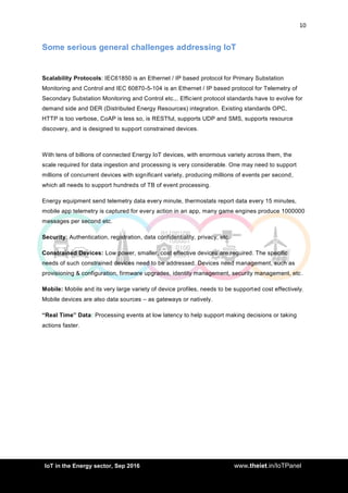 10
<AddIoT in the Energy sector, Sep 2016 www.theiet.in/IoTPanel
Some serious general challenges addressing IoT
Scalability Protocols: IEC61850 is an Ethernet / IP based protocol for Primary Substation
Monitoring and Control and IEC 60870-5-104 is an Ethernet / IP based protocol for Telemetry of
Secondary Substation Monitoring and Control etc.,. Efficient protocol standards have to evolve for
demand side and DER (Distributed Energy Resources) integration. Existing standards OPC,
HTTP is too verbose, CoAP is less so, is RESTful, supports UDP and SMS, supports resource
discovery, and is designed to support constrained devices.
With tens of billions of connected Energy IoT devices, with enormous variety across them, the
scale required for data ingestion and processing is very considerable. One may need to support
millions of concurrent devices with significant variety, producing millions of events per second,
which all needs to support hundreds of TB of event processing.
Energy equipment send telemetry data every minute, thermostats report data every 15 minutes,
mobile app telemetry is captured for every action in an app, many game engines produce 1000000
messages per second etc.
Security: Authentication, registration, data confidentiality, privacy, etc.
Constrained Devices: Low power, smaller, cost effective devices are required. The specific
needs of such constrained devices need to be addressed. Devices need management, such as
provisioning & configuration, firmware upgrades, identity management, security management, etc.
Mobile: Mobile and its very large variety of device profiles, needs to be supported cost effectively.
Mobile devices are also data sources – as gateways or natively.
“Real Time” Data: Processing events at low latency to help support making decisions or taking
actions faster.
 