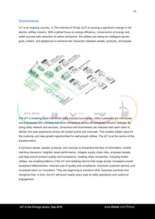 11
<AddIoT in the Energy sector, Sep 2016 www.theiet.in/IoTPanel
Conclusion
IoT is an ongoing Journey. In The Internet of Things (IoT) is causing a significant change in the
electric utilities industry. With a global focus on energy efficiency, conservation of energy and
water sources with reduction of carbon emissions, the utilities are opting for intelligent assets,
grids, meters, and appliances to enhance the interaction between assets, products, and people.
The IoT is breaking down traditional utility industry boundaries. Utility customers are individuals
and businesses with interests that drive interactions across all connected industry verticals. By
using utility network and services, consumers and businesses can intersect with each other to
deliver one user experience across all contact points and channels. This creates added value for
the customer and new growth opportunities for well poised utilities. The IoT is at the centre of this
transformation.
It connects assets, people, products, and services to streamline the flow of information, enable
real-time decisions, heighten asset performance, mitigate supply chain risks, empower people,
and help ensure product quality and consistency. Leading utility companies, including Indian
utilities, are investing billions in the IoT and realising returns that range across increased overall
equipment effectiveness, reduced cost of quality and compliance, improved customer service, and
increased return on innovation. They are beginning to transform their business practices and
recognise that, in time, the IoT will touch nearly every area of utility operations and customer
engagement.
 
