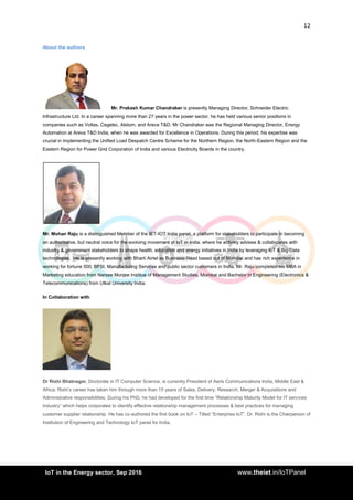 12
<AddIoT in the Energy sector, Sep 2016 www.theiet.in/IoTPanel
About the authors
Mr. Prakash Kumar Chandraker is presently Managing Director, Schneider Electric
Infrastructure Ltd. In a career spanning more than 27 years in the power sector, he has held various senior positions in
companies such as Voltas, Cegelec, Alstom, and Areva T&D. Mr Chandraker was the Regional Managing Director, Energy
Automation at Areva T&D India, when he was awarded for Excellence in Operations. During this period, his expertise was
crucial in implementing the Unified Load Despatch Centre Scheme for the Northern Region, the North-Eastern Region and the
Eastern Region for Power Grid Corporation of India and various Electricity Boards in the country.
Mr. Mohan Raju is a distinguished Member of the IET-IOT India panel, a platform for stakeholders to participate in becoming
an authoritative, but neutral voice for the evolving movement of IoT in India, where he actively advises & collaborates with
industry & government stakeholders to shape health, education and energy initiatives in India by leveraging IoT & Big Data
technologies. He is presently working with Bharti Airtel as Business Head based out of Mumbai and has rich experience in
working for fortune 500, BFSI, Manufacturing Services and public sector customers in India. Mr. Raju completed his MBA in
Marketing education from Narsee Monjee Institue of Management Studies, Mumbai and Bachelor in Engineering (Electronics &
Telecommunications) from Utkal University India.
In Collaboration with
Dr Rishi Bhatnagar, Doctorate in IT Computer Science, is currently President of Aeris Communications India, Middle East &
Africa. Rishi’s career has taken him through more than 15 years of Sales, Delivery, Research, Merger & Acquisitions and
Administrative responsibilities. During his PhD, he had developed for the first time “Relationship Maturity Model for IT services
Industry” which helps corporates to identify effective relationship management processes & best practices for managing
customer supplier relationship. He has co-authored the first book on IoT – Titled “Enterprise IoT”. Dr. Rishi is the Chairperson of
Institution of Engineering and Technology IoT panel for India.
 