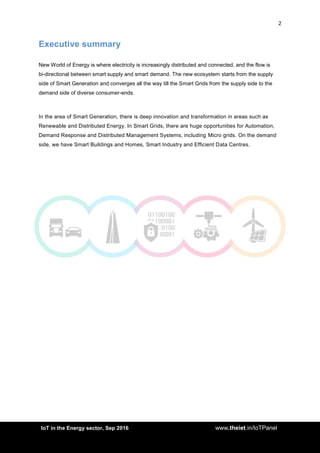2
<AddIoT in the Energy sector, Sep 2016 www.theiet.in/IoTPanel
Executive summary
New World of Energy is where electricity is increasingly distributed and connected, and the flow is
bi-directional between smart supply and smart demand. The new ecosystem starts from the supply
side of Smart Generation and converges all the way till the Smart Grids from the supply side to the
demand side of diverse consumer-ends.
In the area of Smart Generation, there is deep innovation and transformation in areas such as
Renewable and Distributed Energy. In Smart Grids, there are huge opportunities for Automation,
Demand Response and Distributed Management Systems, including Micro grids. On the demand
side, we have Smart Buildings and Homes, Smart Industry and Efficient Data Centres.
 