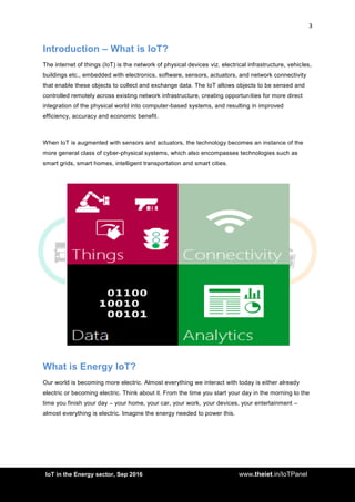 3
<AddIoT in the Energy sector, Sep 2016 www.theiet.in/IoTPanel
Introduction – What is IoT?
The internet of things (IoT) is the network of physical devices viz. electrical infrastructure, vehicles,
buildings etc., embedded with electronics, software, sensors, actuators, and network connectivity
that enable these objects to collect and exchange data. The IoT allows objects to be sensed and
controlled remotely across existing network infrastructure, creating opportunities for more direct
integration of the physical world into computer-based systems, and resulting in improved
efficiency, accuracy and economic benefit.
When IoT is augmented with sensors and actuators, the technology becomes an instance of the
more general class of cyber-physical systems, which also encompasses technologies such as
smart grids, smart homes, intelligent transportation and smart cities.
What is Energy IoT?
Our world is becoming more electric. Almost everything we interact with today is either already
electric or becoming electric. Think about it. From the time you start your day in the morning to the
time you finish your day – your home, your car, your work, your devices, your entertainment –
almost everything is electric. Imagine the energy needed to power this.
 