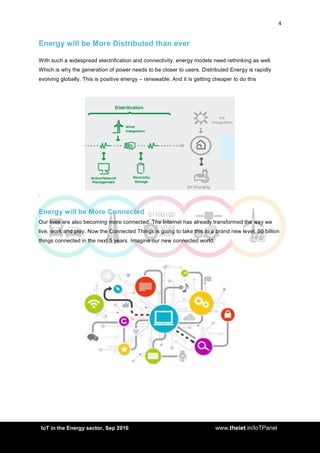 4
<AddIoT in the Energy sector, Sep 2016 www.theiet.in/IoTPanel
Energy will be More Distributed than ever
With such a widespread electrification and connectivity, energy models need rethinking as well.
Which is why the generation of power needs to be closer to users. Distributed Energy is rapidly
evolving globally. This is positive energy – renewable. And it is getting cheaper to do this
.
Energy will be More Connected
Our lives are also becoming more connected. The Internet has already transformed the way we
live, work and play. Now the Connected Things is going to take this to a brand new level. 50 billion
things connected in the next 5 years. Imagine our new connected world.
 