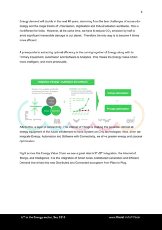 6
<AddIoT in the Energy sector, Sep 2016 www.theiet.in/IoTPanel
Energy demand will double in the next 40 years, stemming from the twin challenges of access-to-
energy and the mega trends of Urbanisation, Digitisation and Industrialisation worldwide. This is
no different for India. However, at the same time, we have to reduce CO2 emission by half to
avoid significant irreversible damage to our planet. Therefore the only way is to become 4 tim es
more efficient.
A prerequisite to extracting optimal efficiency is the coming together of Energy along with its
Primary Equipment, Automation and Software & Analytics. This makes the Energy Value Chain
more intelligent, and more predictable.
Add to this, a layer of connectivity. The Internet of Things is making this possible. Almost all
energy equipment of the future will demand to have System-on-Chip technologies. Now, when we
integrate Energy, Automation and Software with Connectivity, we drive greater energy and process
optimization.
Right across this Energy Value Chain we see a great deal of IT-OT Integration, the Internet of
Things, and Intelligence. It is the integration of Smart Grids, Distributed Generation and Efficient
Demand that drives this new Distributed and Connected ecosystem from Plant to Plug.
 