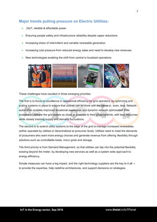 7
<AddIoT in the Energy sector, Sep 2016 www.theiet.in/IoTPanel
Major trends putting pressure on Electric Utilities:
 24x7, reliable & affordable power
 Ensuring people safety and infrastructure reliability despite capex reductions
 Increasing share of intermittent and variable renewable generation
 Increasing cost pressure from reduced energy sales and need to develop new revenues.
 New technologies enabling the shift from central to localized operations
These challenges have resulted in three emerging priorities:
The first is to focus on excellence in operational efficiency for grid operators, by optimizing and
putting systems in place to ensure that utilities can do more with the same or, even, less. Network
automation enables improved situational awareness and dynamic network optimisation from
analytics to operate the grid assets as close as possible to their physical limits, with less resources
while closely tracking supply and demand fluctuations.
The second is to extend utility systems to the edge of the grid to manage increased renewables
(either operated by utilities or decentralised at prosumer level). Utilities need to meet the demands
of prosumers who want more energy choices and generate revenue from offering flexibility through
solutions such as controllable loads, micro grids and storage.
The third priority is from Demand Management, so that utilities can tap into the potential flexibility
existing beyond the meter, by developing new services as well as a system wide approach to
energy efficiency.
Simple measures can have a big impact, and the right technology suppliers are the key to it all --
to provide the expertise, help redefine architectures, and support decisions on strategies.
 