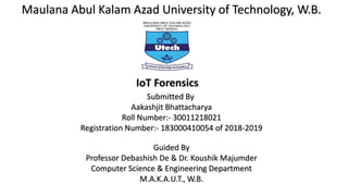 Maulana Abul Kalam Azad University of Technology, W.B.
IoT Forensics
Submitted By
Aakashjit Bhattacharya
Roll Number:- 30011218021
Registration Number:- 183000410054 of 2018-2019
Guided By
Professor Debashish De & Dr. Koushik Majumder
Computer Science & Engineering Department
M.A.K.A.U.T., W.B.
 