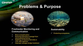Problems & Purpose
Freshwater Monitoring and
Communication
 River eutrophication
 Draining hazardous sewage from
electroplating factory
 Sighting of massive fish kills in
river after typhoon
 Improper sewage sludge treatment
Sustainability
 Protecting ecosystems
 