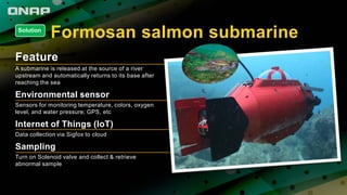 Formosan salmon submarine
Feature
A submarine is released at the source of a river
upstream and automatically returns to its base after
reaching the sea
Environmental sensor
Sensors for monitoring temperature, colors, oxygen
level, and water pressure; GPS, etc
Internet of Things (IoT)
Data collection via Sigfox to cloud
Sampling
Turn on Solenoid valve and collect & retrieve
abnormal sample
Solution
 