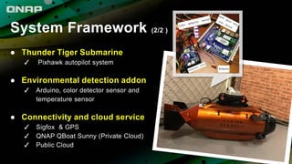 System Framework (2/2 )
● Thunder Tiger Submarine
✓ Pixhawk autopilot system
● Environmental detection addon
✓ Arduino, color detector sensor and
temperature sensor
● Connectivity and cloud service
✓ Sigfox & GPS
✓ QNAP QBoat Sunny (Private Cloud)
✓ Public Cloud
●雷虎潛水艇
 