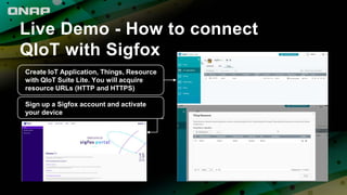 Live Demo - How to connect
QIoT with Sigfox
Create IoT Application, Things, Resource
with QIoT Suite Lite. You will acquire
resource URLs (HTTP and HTTPS)
Sign up a Sigfox account and activate
your device
 