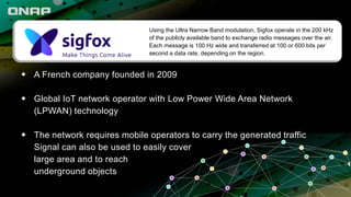 ◆ A French company founded in 2009
◆ Global IoT network operator with Low Power Wide Area Network
(LPWAN) technology
◆ The network requires mobile operators to carry the generated traffic
Signal can also be used to easily cover
large area and to reach
underground objects
Using the Ultra Narrow Band modulation, Sigfox operate in the 200 kHz
of the publicly available band to exchange radio messages over the air.
Each message is 100 Hz wide and transferred at 100 or 600 bits per
second a data rate, depending on the region.
 