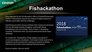 Fishackathon
First organized by the US Secretary’s Office of Global Partnerships
in 2014, Fishackathon inspires the creation of digital solutions to
address sustainable fisheries challenges.
Overfishing and other serious problems harm marine environments
and can devastate already-struggling, small-scale fishing
marketplaces and communities, many of them in developing
countries. Protections exist, but actual enforcement faces major
obstacles.
To combat this, Fishackathon brings together thousands of
concerned designers, developers, and subject matter experts for a
weekend to build practical tech solutions to endemic problems
defined by the world’s most respected fisheries experts.
Save our waters, save our world!
 