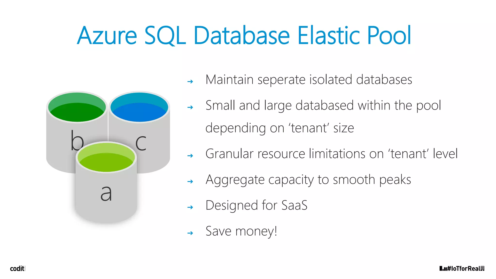 ➔ Maintain seperate isolated databases
➔ Small and large databased within the pool
depending on ‘tenant’ size
➔ Granular resource limitations on ‘tenant’ level
➔ Aggregate capacity to smooth peaks
➔ Designed for SaaS
➔ Save money!
Azure SQL Database Elastic Pool
b c
a
 