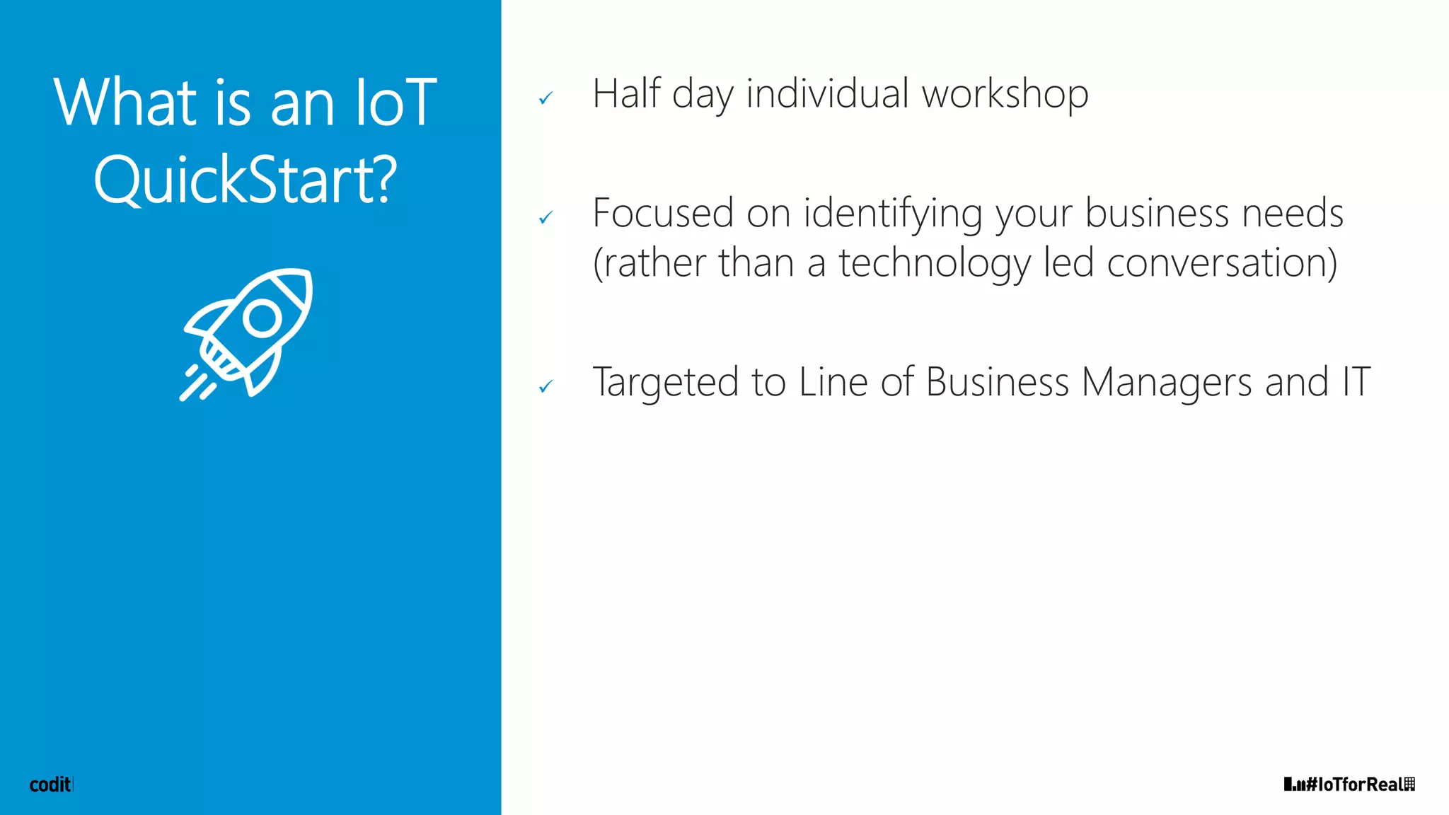 What is an IoT
QuickStart?
✓ Half day individual workshop
✓ Focused on identifying your business needs
(rather than a technology led conversation)
✓ Targeted to Line of Business Managers and IT
 