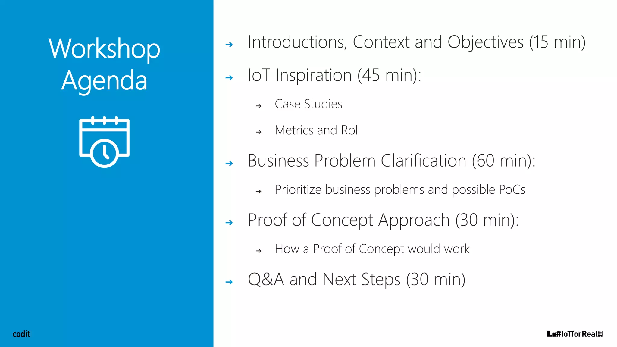 Workshop
Agenda
➔ Introductions, Context and Objectives (15 min)
➔ IoT Inspiration (45 min):
➔ Case Studies
➔ Metrics and RoI
➔ Business Problem Clarification (60 min):
➔ Prioritize business problems and possible PoCs
➔ Proof of Concept Approach (30 min):
➔ How a Proof of Concept would work
➔ Q&A and Next Steps (30 min)
 