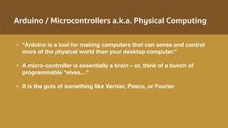 Arduino / Microcontrollers a.k.a. Physical Computing
• “Arduino is a tool for making computers that can sense and control
more of the physical world than your desktop computer.”
• A micro-controller is essentially a brain – or, think of a bunch of
programmable “elves…”
• It is the guts of something like Vernier, Pasco, or Fourier
 