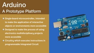 Arduino 
A Prototype Platform
Single-board microcontroller, intended
to make the application of interactive
objects or environments more accessible
Designed to make the process of using
electronics multidisciplinary projects
more accessible
Circuitry which executes instructions in
programmable Integrated Circuit
 