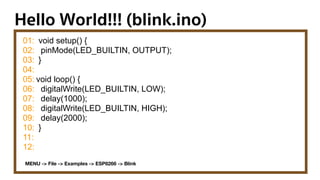 Hello World!!! (blink.ino)
01:
02:
03:
04:
05:
06:
07:
08:
09:
10:
11:
12:
void setup() {
pinMode(LED_BUILTIN, OUTPUT);
}
void loop() {
digitalWrite(LED_BUILTIN, LOW);
delay(1000);
digitalWrite(LED_BUILTIN, HIGH);
delay(2000);
}
MENU -> File -> Examples -> ESP8266 -> Blink
 