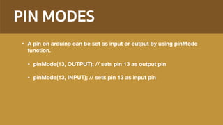 PIN MODES
• A pin on arduino can be set as input or output by using pinMode
function.
• pinMode(13, OUTPUT); // sets pin 13 as output pin
• pinMode(13, INPUT); // sets pin 13 as input pin
 