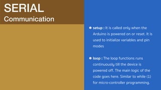 SERIAL 
Communication
setup : It is called only when the
Arduino is powered on or reset. It is
used to initialize variables and pin
modes
loop : The loop functions runs
continuously till the device is
powered off. The main logic of the
code goes here. Similar to while (1)
for micro-controller programming.
 