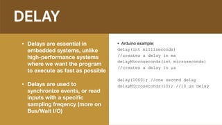 DELAY
• Delays are essential in
embedded systems, unlike
high-performance systems
where we want the program
to execute as fast as possible
• Delays are used to
synchronize events, or read
inputs with a speciﬁc
sampling freqency (more on
Bus/Wait I/O)
• Arduino example:
delay(int milliseconds)
//creates a delay in ms
delayMicroseconds(int microseconds)
//creates a delay in µs
delay(1000); //one second delay
delayMicroseconds(10); //10 µs delay
 