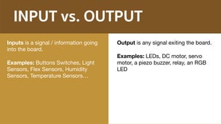 INPUT vs. OUTPUT
Inputs is a signal / information going
into the board.

Examples: Buttons Switches, Light
Sensors, Flex Sensors, Humidity
Sensors, Temperature Sensors…
Output is any signal exiting the board.

Examples: LEDs, DC motor, servo
motor, a piezo buzzer, relay, an RGB
LED
 