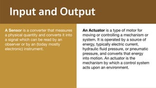 Input and Output
A Sensor is a converter that measures
a physical quantity and converts it into
a signal which can be read by an
observer or by an (today mostly
electronic) instrument.

An Actuator is a type of motor for
moving or controlling a mechanism or
system. It is operated by a source of
energy, typically electric current,
hydraulic ﬂuid pressure, or pneumatic
pressure, and converts that energy
into motion. An actuator is the
mechanism by which a control system
acts upon an environment.
 