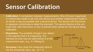 Sensor Calibration
• Resolution: The smallest change it can detect
in the quantity that it is measuring. The
followig formula may be used (where S is the
measurment span, e.g., 0-100deg.C):

• Accuracy: How close the measured value is
the the actual/real value, eg., ±0.1 %
• Calibration: A comparison between measurements. One of known magnitude
or correctness made or set with one device and another measurement made in
as similar a way as possible with a second device. The device with the known
or assigned correctness is called the standard. The second device is the unit
under test, test instrument, or any of several other names for the device being
calibrated.
 