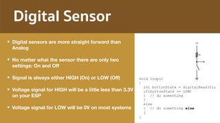 Digital Sensor
Digital sensors are more straight forward than
Analog
No matter what the sensor there are only two
settings: On and Oﬀ
Signal is always either HIGH (On) or LOW (Oﬀ)
Voltage signal for HIGH will be a little less than 3.3V
on your ESP
Voltage signal for LOW will be 0V on most systems
void loop()
{
int buttonState = digitalRead(5);
if(buttonState == LOW)
{ // do something
}
else
{ // do something else
}
}
 