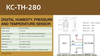 KC-TH-280
Digital interface I2C (up to 3.4MHz)
Supply voltage 1.71 to 3.6V
Current consumption 3.6 μA @ 1 Hz humidity, pressure and temperature
Operating range -40...+85 °C, 0...100 % rel. humidity, 300...1100 hPa
Response time1 1 s
Accuracy tolerance1 ±3 % relative humidity
Hysteresis 1 ±1% relative humidity
RMS Noise2 0.2 Pa, equiv. to 1.7 cm
Offset temperature coefficient2 ±1.5 Pa/K, equiv. to ±12.6 cm at 1 °C temperature change
1 parameters for humidity sensor
2 parameters for pressure sensor
Red wire -- Power Supply
Black wire -- GND
Green wire – SCL
Blue wire --- SDA
GND
VDD
SCL
SDA KC-TH-280MCU
DIGITAL HUMIDITY, PRESSURE 
AND TEMPERATURE SENSOR
https://github.com/adafruit/Adafruit_BME280_Library
 