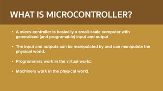 WHAT IS MICROCONTROLLER?
• A micro-controller is basically a small-scale computer with
generalised (and programable) input and output
• The input and outputs can be manipulated by and can manipulate the
physical world.
• Programmers work in the virtual world.
• Machinery work in the physical world.
 
