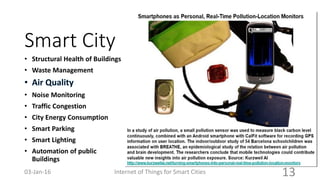 Smart City
• Structural Health of Buildings
• Waste Management
• Noise Monitoring
• Traffic Congestion
• City Energy Consumption
• Smart Parking
• Smart Lighting
• Automation of public
Buildings
Internet of Things for Smart Cities 1303-Jan-16
 