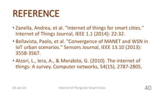 REFERENCE
• Zanella, Andrea, et al. "Internet of things for smart cities."
Internet of Things Journal, IEEE 1.1 (2014): 22-32.
• Bellavista, Paolo, et al. "Convergence of MANET and WSN in
IoT urban scenarios." Sensors Journal, IEEE 13.10 (2013):
3558-3567.
• Atzori, L., Iera, A., & Morabito, G. (2010). The internet of
things: A survey. Computer networks, 54(15), 2787-2805.
Internet of Things for Smart Cities 4003-Jan-16
 