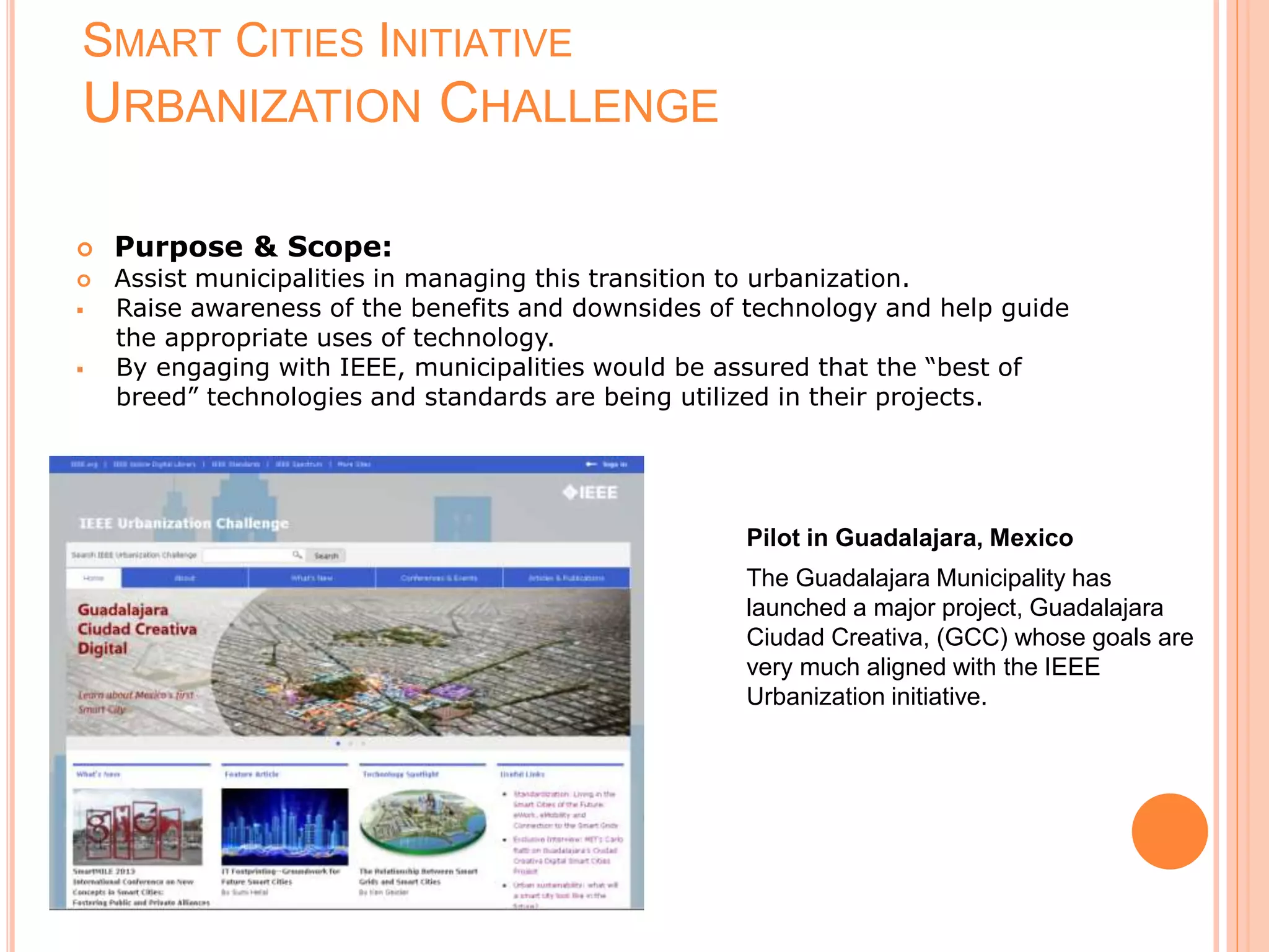 SMART CITIES INITIATIVE
URBANIZATION CHALLENGE
 Purpose & Scope:
 Assist municipalities in managing this transition to urbanization.
 Raise awareness of the benefits and downsides of technology and help guide
the appropriate uses of technology.
 By engaging with IEEE, municipalities would be assured that the “best of
breed” technologies and standards are being utilized in their projects.
Pilot in Guadalajara, Mexico
The Guadalajara Municipality has
launched a major project, Guadalajara
Ciudad Creativa, (GCC) whose goals are
very much aligned with the IEEE
Urbanization initiative.
 