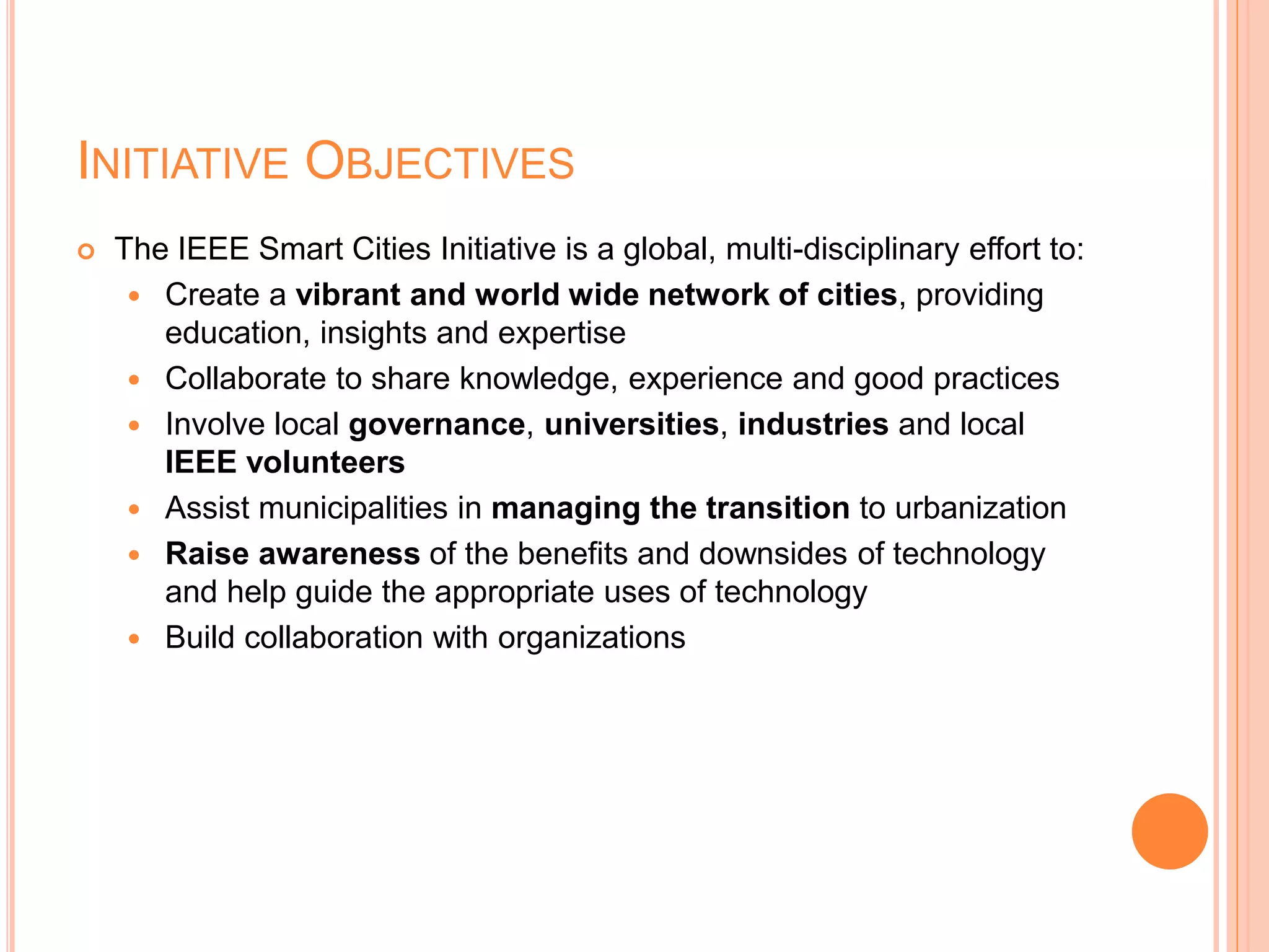 INITIATIVE OBJECTIVES
 The IEEE Smart Cities Initiative is a global, multi-disciplinary effort to:
 Create a vibrant and world wide network of cities, providing
education, insights and expertise
 Collaborate to share knowledge, experience and good practices
 Involve local governance, universities, industries and local
IEEE volunteers
 Assist municipalities in managing the transition to urbanization
 Raise awareness of the benefits and downsides of technology
and help guide the appropriate uses of technology
 Build collaboration with organizations
 