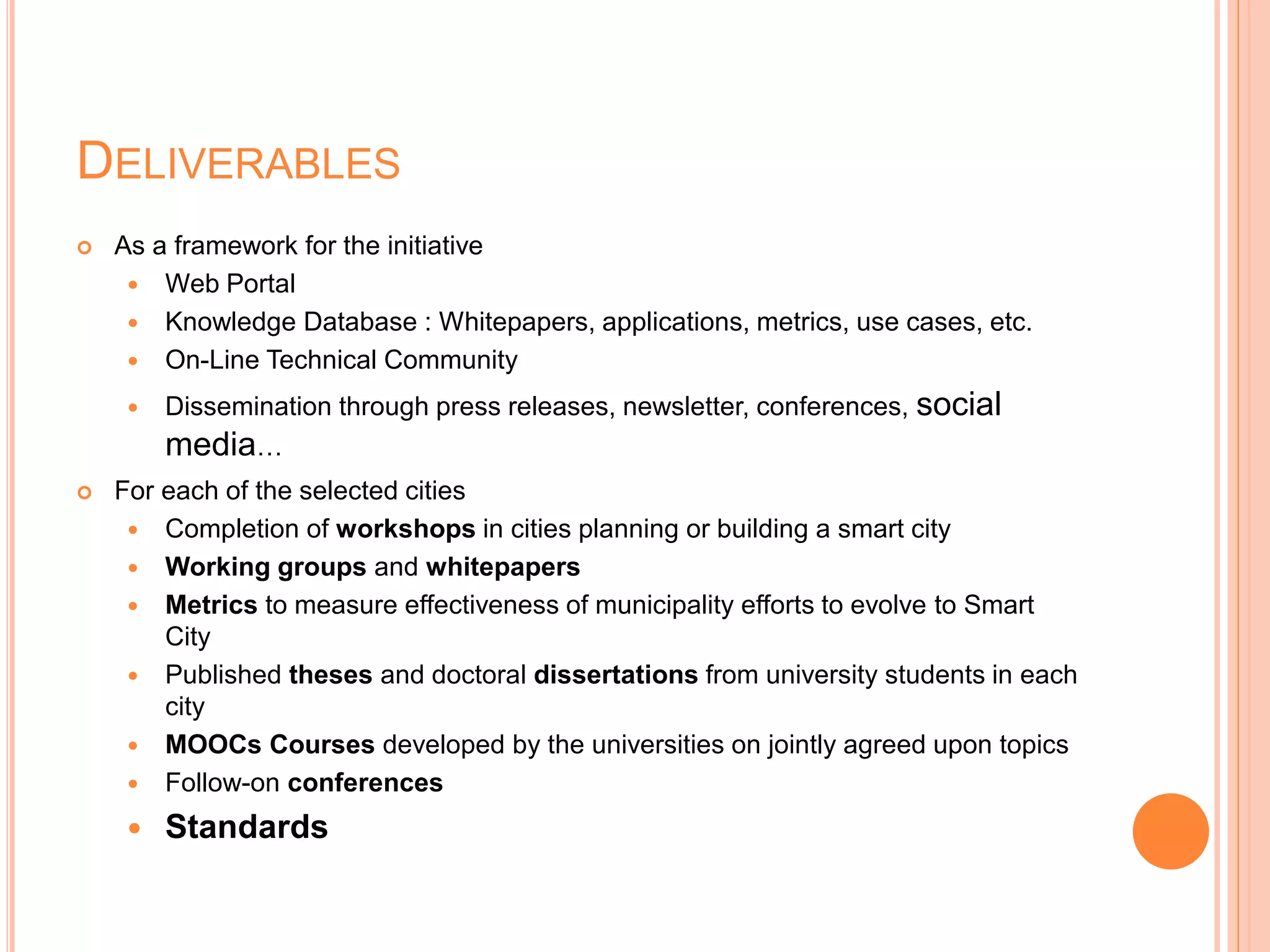 DELIVERABLES
 As a framework for the initiative
 Web Portal
 Knowledge Database : Whitepapers, applications, metrics, use cases, etc.
 On-Line Technical Community
 Dissemination through press releases, newsletter, conferences, social
media…
 For each of the selected cities
 Completion of workshops in cities planning or building a smart city
 Working groups and whitepapers
 Metrics to measure effectiveness of municipality efforts to evolve to Smart
City
 Published theses and doctoral dissertations from university students in each
city
 MOOCs Courses developed by the universities on jointly agreed upon topics
 Follow-on conferences
 Standards
 