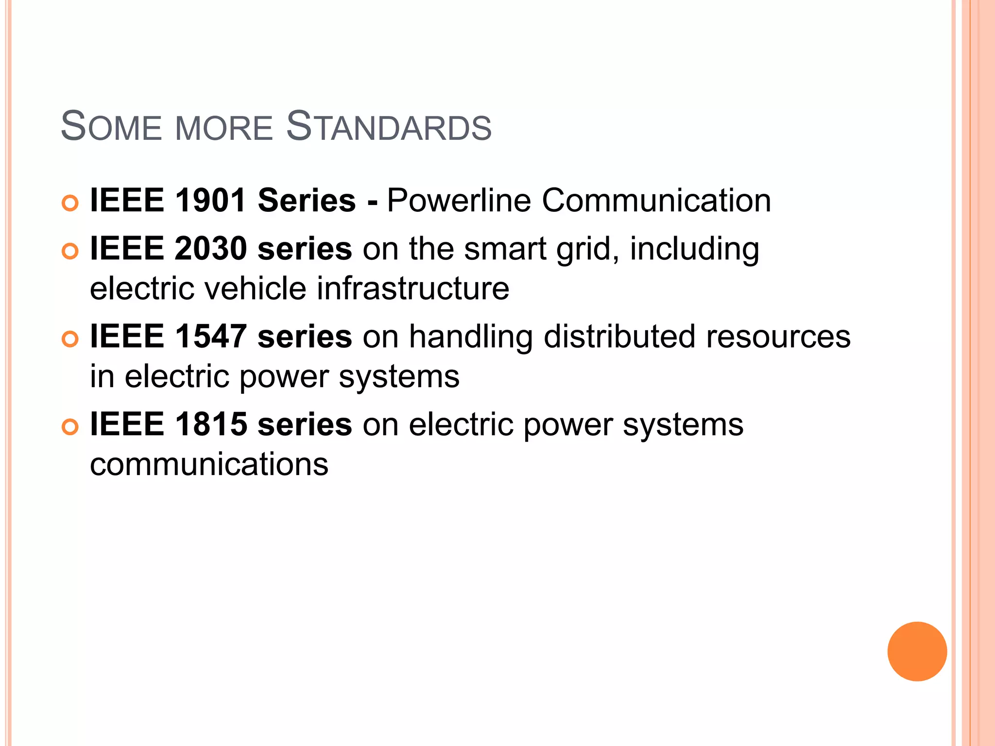 SOME MORE STANDARDS
 IEEE 1901 Series - Powerline Communication
 IEEE 2030 series on the smart grid, including
electric vehicle infrastructure
 IEEE 1547 series on handling distributed resources
in electric power systems
 IEEE 1815 series on electric power systems
communications
 