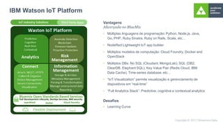 IBM Watson IoT Platform
Vantagens
Alicerçada no BlueMix
• Múltiplas linguagens de programação: Python, Node.js, Java,
Go, PHP, Ruby Sinatra, Ruby on Rails, Scala, etc…
• NodeRed Lightweight IoT app builder
• Múltiplos modelos de computação: Cloud Foundry, Docker and
OpenStack
• Múltiplos DBs: No SQL (Cloudant, MongoLab), SQL (DB2,
ClearDB, Elephant SQL), Key Value Pair (Redis Cloud, IBM
Data Cache), Time-series database, etc…
• “IoT-Visualization” permite visualização e gerenciamento de
dispositivos em “real-time”
• “Full Analytics Stack”: Predictive, cognitive e contextual analytics
Desafios
• Learning Curve
 