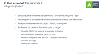 • Solução para construir aplicativos IoT de forma amigável / ágil
• Modelagem e armazenamento escalável dos dados dos sensores
• Analytics básico (normatização / filtros) e avaçado
• Ambiente de desenvolvimento para o “edge”
O Que é um IoT Framework ?
Ele pode Ajudar?
 Conectar (de forma segura) e gerenciar endpoints
 IDE minimalista e eficiente (linux 32 bits)
 Analytics integrado com a Cloud / Limpeza dos Dados
 Histórico no Edge
 Bibliotecas “abertas”
 