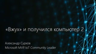 «Вжух» и получился компьютер 2
Александр Сурков
Microsoft MVP, IoT Community Leader
 