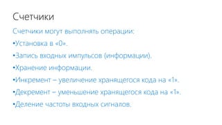 Счетчики
Счетчики могут выполнять операции:
•Установка в «0».
•Запись входных импульсов (информации).
•Хранение информации.
•Инкремент – увеличение хранящегося кода на «1».
•Декремент – уменьшение хранящегося кода на «1».
•Деление частоты входных сигналов.
 