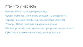 Итак что у нас есть
•Элемент И-НЕ - на основе транзистора
•Булевы элементы – логические операции на основе И-НЕ
•Триггер – единица памяти на основе булевых элементов
•Регистр – Набор триггеров для хранения данных
•Шифратор, дешифратор, мультиплексор – управляющие сигналы
•Сумматор – математические операции над числами
 
