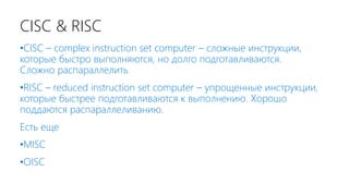 CISC & RISC
•CISC – complex instruction set computer – сложные инструкции,
которые быстро выполняются, но долго подготавливаются.
Сложно распараллелить
•RISC – reduced instruction set computer – упрощенные инструкции,
которые быстрее подготавливаются к выполнению. Хорошо
поддаются распараллеливанию.
Есть еще
•MISC
•OISC
 
