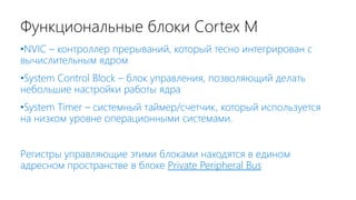 Функциональные блоки Cortex M
•NVIC – контроллер прерываний, который тесно интегрирован с
вычислительным ядром
•System Control Block – блок управления, позволяющий делать
небольшие настройки работы ядра
•System Timer – системный таймер/счетчик, который используется
на низком уровне операционными системами.
Регистры управляющие этими блоками находятся в едином
адресном пространстве в блоке Private Peripheral Bus
 