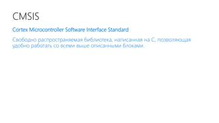 CMSIS
Cortex Microcontroller Software Interface Standard
Свободно распространяемая библиотека, написанная на С, позволяющая
удобно работать со всеми выше описанными блоками.
 