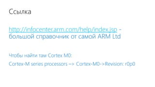 Ссылка
http://infocenter.arm.com/help/index.jsp -
большой справочник от самой ARM Ltd
Чтобы найти там Cortex M0:
Cortex-M series processors –> Cortex-M0->Revision: r0p0
 