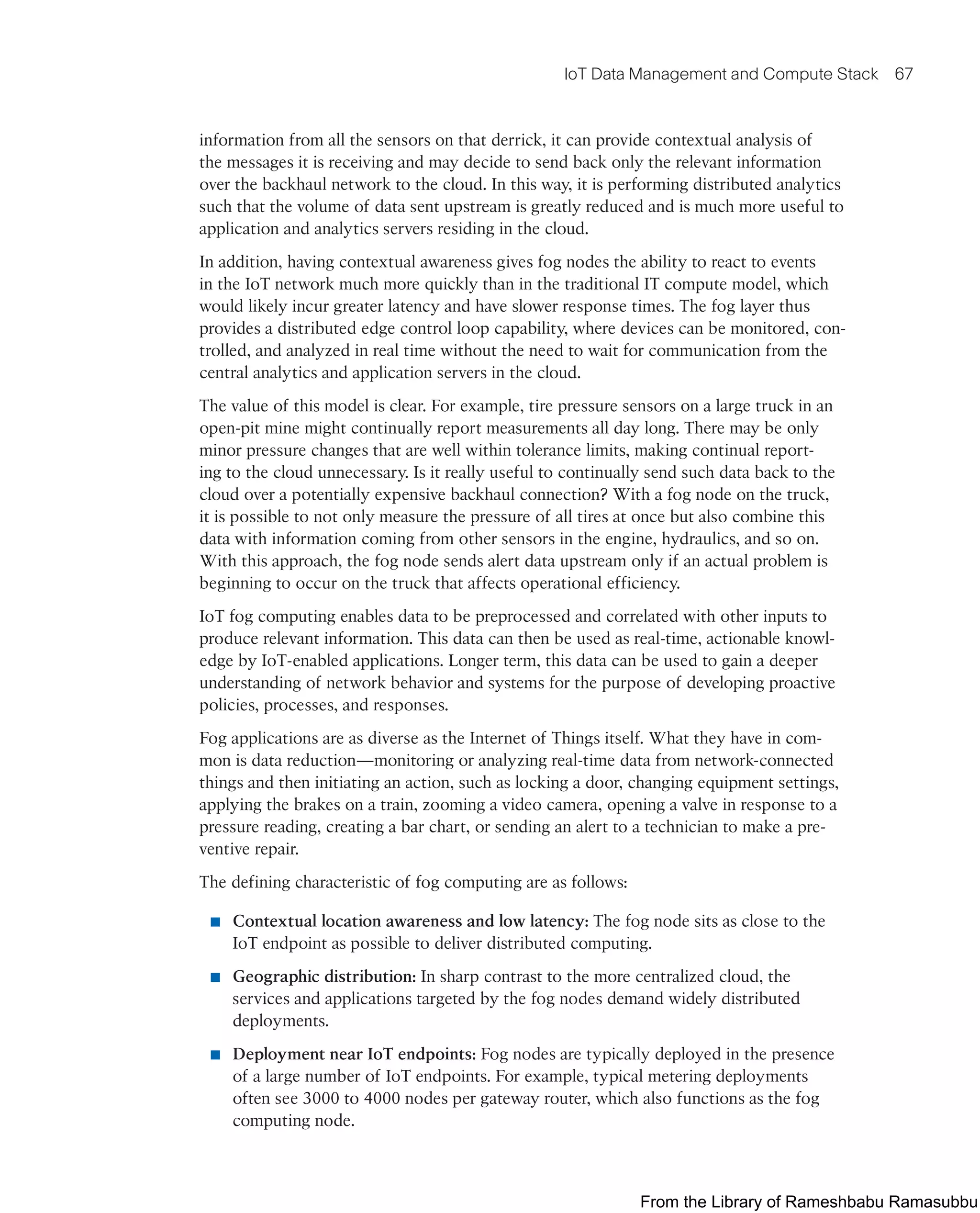 IoT Data Management and Compute Stack 67
information from all the sensors on that derrick, it can provide contextual analysis of
the messages it is receiving and may decide to send back only the relevant information
over the backhaul network to the cloud. In this way, it is performing distributed analytics
such that the volume of data sent upstream is greatly reduced and is much more useful to
application and analytics servers residing in the cloud.
In addition, having contextual awareness gives fog nodes the ability to react to events
in the IoT network much more quickly than in the traditional IT compute model, which
would likely incur greater latency and have slower response times. The fog layer thus
provides a distributed edge control loop capability, where devices can be monitored, con-
trolled, and analyzed in real time without the need to wait for communication from the
central analytics and application servers in the cloud.
The value of this model is clear. For example, tire pressure sensors on a large truck in an
open-pit mine might continually report measurements all day long. There may be only
minor pressure changes that are well within tolerance limits, making continual report-
ing to the cloud unnecessary. Is it really useful to continually send such data back to the
cloud over a potentially expensive backhaul connection? With a fog node on the truck,
it is possible to not only measure the pressure of all tires at once but also combine this
data with information coming from other sensors in the engine, hydraulics, and so on.
With this approach, the fog node sends alert data upstream only if an actual problem is
beginning to occur on the truck that affects operational efficiency.
IoT fog computing enables data to be preprocessed and correlated with other inputs to
produce relevant information. This data can then be used as real-time, actionable knowl-
edge by IoT-enabled applications. Longer term, this data can be used to gain a deeper
understanding of network behavior and systems for the purpose of developing proactive
policies, processes, and responses.
Fog applications are as diverse as the Internet of Things itself. What they have in com-
mon is data reduction—monitoring or analyzing real-time data from network-connected
things and then initiating an action, such as locking a door, changing equipment settings,
applying the brakes on a train, zooming a video camera, opening a valve in response to a
pressure reading, creating a bar chart, or sending an alert to a technician to make a pre-
ventive repair.
The defining characteristic of fog computing are as follows:
■ Contextual location awareness and low latency: The fog node sits as close to the
IoT endpoint as possible to deliver distributed computing.
■ Geographic distribution: In sharp contrast to the more centralized cloud, the
services and applications targeted by the fog nodes demand widely distributed
deployments.
■ Deployment near IoT endpoints: Fog nodes are typically deployed in the presence
of a large number of IoT endpoints. For example, typical metering deployments
often see 3000 to 4000 nodes per gateway router, which also functions as the fog
computing node.
From the Library of Rameshbabu Ramasubbu
 