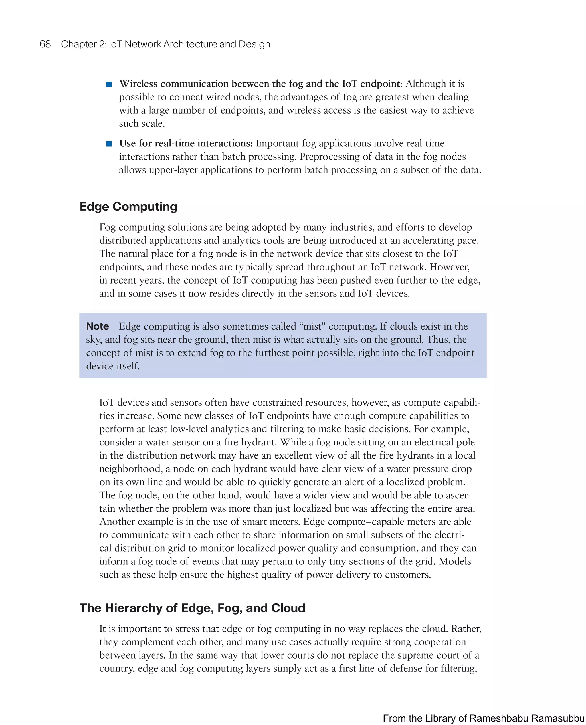 68 Chapter 2: IoT Network Architecture and Design
■ Wireless communication between the fog and the IoT endpoint: Although it is
possible to connect wired nodes, the advantages of fog are greatest when dealing
with a large number of endpoints, and wireless access is the easiest way to achieve
such scale.
■ Use for real-time interactions: Important fog applications involve real-time
interactions rather than batch processing. Preprocessing of data in the fog nodes
allows upper-layer applications to perform batch processing on a subset of the data.
Edge Computing
Fog computing solutions are being adopted by many industries, and efforts to develop
distributed applications and analytics tools are being introduced at an accelerating pace.
The natural place for a fog node is in the network device that sits closest to the IoT
endpoints, and these nodes are typically spread throughout an IoT network. However,
in recent years, the concept of IoT computing has been pushed even further to the edge,
and in some cases it now resides directly in the sensors and IoT devices.
Note Edge computing is also sometimes called “mist” computing. If clouds exist in the
sky, and fog sits near the ground, then mist is what actually sits on the ground. Thus, the
concept of mist is to extend fog to the furthest point possible, right into the IoT endpoint
device itself.
IoT devices and sensors often have constrained resources, however, as compute capabili-
ties increase. Some new classes of IoT endpoints have enough compute capabilities to
perform at least low-level analytics and filtering to make basic decisions. For example,
consider a water sensor on a fire hydrant. While a fog node sitting on an electrical pole
in the distribution network may have an excellent view of all the fire hydrants in a local
neighborhood, a node on each hydrant would have clear view of a water pressure drop
on its own line and would be able to quickly generate an alert of a localized problem.
The fog node, on the other hand, would have a wider view and would be able to ascer-
tain whether the problem was more than just localized but was affecting the entire area.
Another example is in the use of smart meters. Edge compute–capable meters are able
to communicate with each other to share information on small subsets of the electri-
cal distribution grid to monitor localized power quality and consumption, and they can
inform a fog node of events that may pertain to only tiny sections of the grid. Models
such as these help ensure the highest quality of power delivery to customers.
The Hierarchy of Edge, Fog, and Cloud
It is important to stress that edge or fog computing in no way replaces the cloud. Rather,
they complement each other, and many use cases actually require strong cooperation
between layers. In the same way that lower courts do not replace the supreme court of a
country, edge and fog computing layers simply act as a first line of defense for filtering,
From the Library of Rameshbabu Ramasubbu
 
