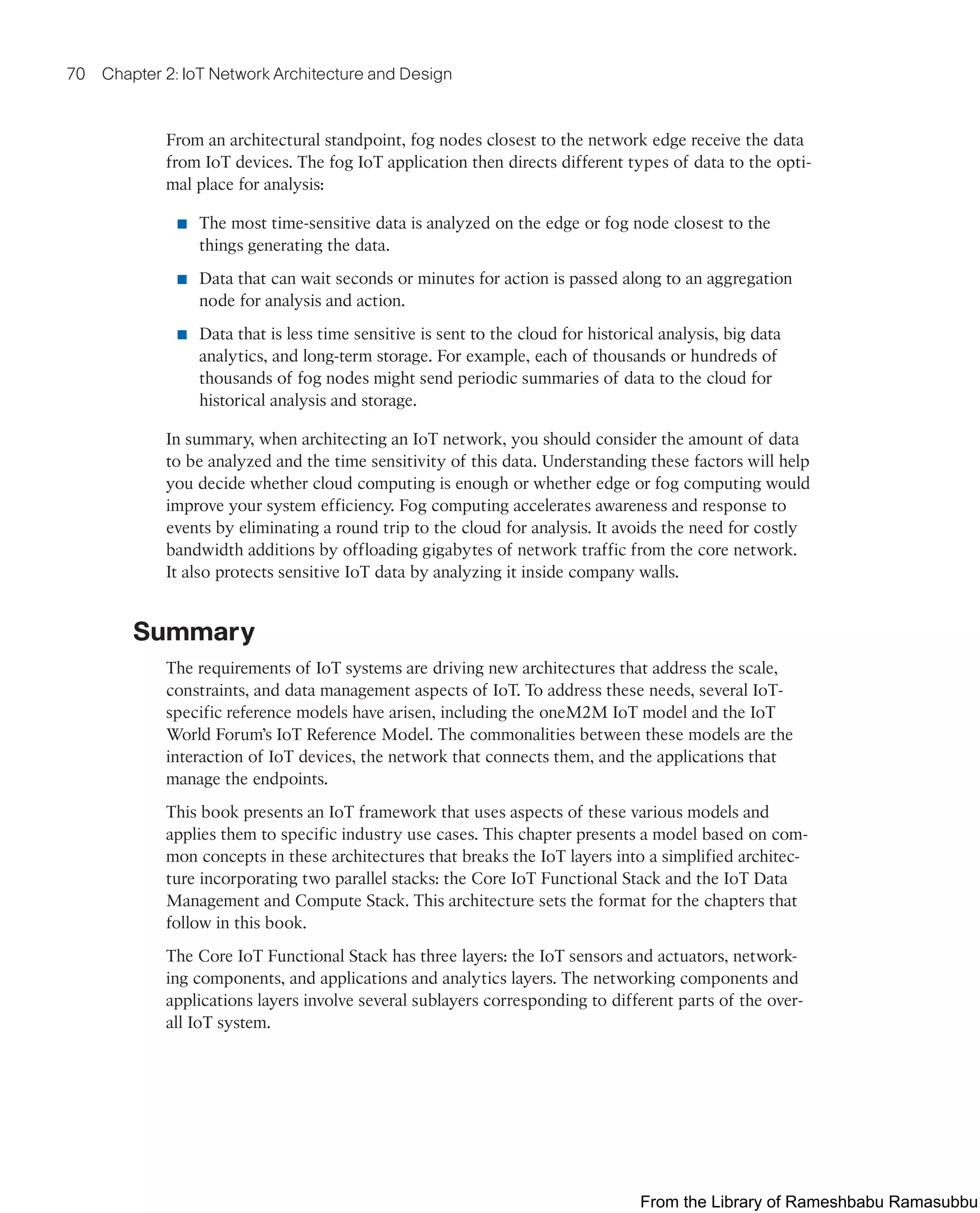 70 Chapter 2: IoT Network Architecture and Design
From an architectural standpoint, fog nodes closest to the network edge receive the data
from IoT devices. The fog IoT application then directs different types of data to the opti-
mal place for analysis:
■ The most time-sensitive data is analyzed on the edge or fog node closest to the
things generating the data.
■ Data that can wait seconds or minutes for action is passed along to an aggregation
node for analysis and action.
■ Data that is less time sensitive is sent to the cloud for historical analysis, big data
analytics, and long-term storage. For example, each of thousands or hundreds of
thousands of fog nodes might send periodic summaries of data to the cloud for
historical analysis and storage.
In summary, when architecting an IoT network, you should consider the amount of data
to be analyzed and the time sensitivity of this data. Understanding these factors will help
you decide whether cloud computing is enough or whether edge or fog computing would
improve your system efficiency. Fog computing accelerates awareness and response to
events by eliminating a round trip to the cloud for analysis. It avoids the need for costly
bandwidth additions by offloading gigabytes of network traffic from the core network.
It also protects sensitive IoT data by analyzing it inside company walls.
Summary
The requirements of IoT systems are driving new architectures that address the scale,
constraints, and data management aspects of IoT. To address these needs, several IoT-
specific reference models have arisen, including the oneM2M IoT model and the IoT
World Forum’s IoT Reference Model. The commonalities between these models are the
interaction of IoT devices, the network that connects them, and the applications that
manage the endpoints.
This book presents an IoT framework that uses aspects of these various models and
applies them to specific industry use cases. This chapter presents a model based on com-
mon concepts in these architectures that breaks the IoT layers into a simplified architec-
ture incorporating two parallel stacks: the Core IoT Functional Stack and the IoT Data
Management and Compute Stack. This architecture sets the format for the chapters that
follow in this book.
The Core IoT Functional Stack has three layers: the IoT sensors and actuators, network-
ing components, and applications and analytics layers. The networking components and
applications layers involve several sublayers corresponding to different parts of the over-
all IoT system.
From the Library of Rameshbabu Ramasubbu
 